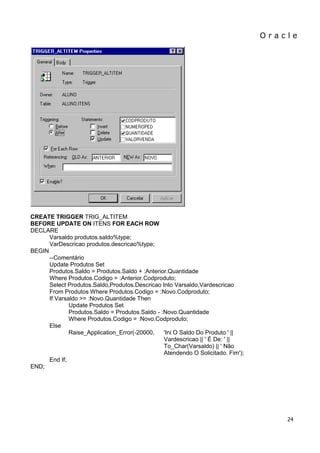 O r a c l e 
24 
CREATE TRIGGER TRIG_ALTITEM 
BEFORE UPDATE ON ITENS FOR EACH ROW 
DECLARE 
Varsaldo produtos.saldo%type; 
VarDescricao produtos.descricao%type; 
BEGIN 
--Comentário 
Update Produtos Set 
Produtos.Saldo = Produtos.Saldo + :Anterior.Quantidade 
Where Produtos.Codigo = :Anterior.Codproduto; 
Select Produtos.Saldo,Produtos.Descricao Into Varsaldo,Vardescricao 
From Produtos Where Produtos.Codigo = :Novo.Codproduto; 
If Varsaldo >= :Novo.Quantidade Then 
Update Produtos Set 
Produtos.Saldo = Produtos.Saldo - :Novo.Quantidade 
Where Produtos.Codigo = :Novo.Codproduto; 
Else 
Raise_Application_Error(-20000, 'Ini O Saldo Do Produto ' || 
Vardescricao || ' É De: ' || 
To_Char(Varsaldo) || ' Não 
Atendendo O Solicitado. Fim'); 
End If; 
END; 
 