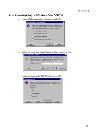 O r a c l e 
26 
Criar Conexão (Alias) no SQL Net e Drive ODBC32 
1. Indicar Add Database Alias, clicando no botão OK. 
2. Atribuir um nome para o Alias(Database Alias) clicando em OK. 
3. Indicar tipo de conexão (TCP/IP), clicando em OK. 
 