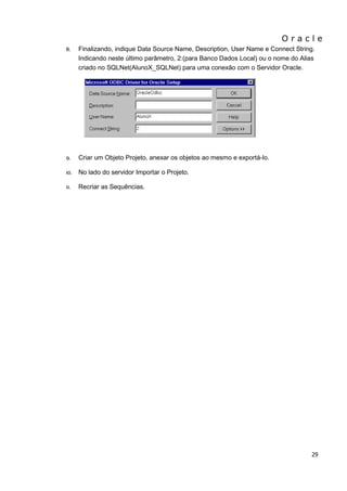 O r a c l e 
29 
8. Finalizando, indique Data Source Name, Description, User Name e Connect String. Indicando neste último parâmetro, 2:(para Banco Dados Local) ou o nome do Alias criado no SQLNet(AlunoX_SQLNet) para uma conexão com o Servidor Oracle. 
9. Criar um Objeto Projeto, anexar os objetos ao mesmo e exportá-lo. 
10. No lado do servidor Importar o Projeto. 
11. Recriar as Sequências.  