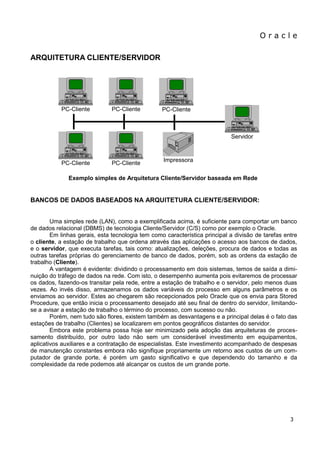 O r a c l e 
3 
ARQUITETURA CLIENTE/SERVIDOR 
Exemplo simples de Arquitetura Cliente/Servidor baseada em Rede 
BANCOS DE DADOS BASEADOS NA ARQUITETURA CLIENTE/SERVIDOR: Uma simples rede (LAN), como a exemplificada acima, é suficiente para comportar um banco de dados relacional (DBMS) de tecnologia Cliente/Servidor (C/S) como por exemplo o Oracle. Em linhas gerais, esta tecnologia tem como característica principal a divisão de tarefas entre o cliente, a estação de trabalho que ordena através das aplicações o acesso aos bancos de dados, e o servidor, que executa tarefas, tais como: atualizações, deleções, procura de dados e todas as outras tarefas próprias do gerenciamento de banco de dados, porém, sob as ordens da estação de trabalho (Cliente). A vantagem é evidente: dividindo o processamento em dois sistemas, temos de saída a dimi- nuição do tráfego de dados na rede. Com isto, o desempenho aumenta pois evitaremos de processar os dados, fazendo-os transitar pela rede, entre a estação de trabalho e o servidor, pelo menos duas vezes. Ao invés disso, armazenamos os dados variáveis do processo em alguns parâmetros e os enviamos ao servidor. Estes ao chegarem são recepcionados pelo Oracle que os envia para Stored Procedure, que então inicia o processamento desejado até seu final de dentro do servidor, limitando- se a avisar a estação de trabalho o término do processo, com sucesso ou não. Porém, nem tudo são flores, existem também as desvantagens e a principal delas é o fato das estações de trabalho (Clientes) se localizarem em pontos geográficos distantes do servidor. Embora este problema possa hoje ser minimizado pela adoção das arquiteturas de proces- samento distribuído, por outro lado não sem um considerável investimento em equipamentos, aplicativos auxiliares e a contratação de especialistas. Este investimento acompanhado de despesas de manutenção constantes embora não signifique propriamente um retorno aos custos de um com- putador de grande porte, é porém um gasto significativo e que dependendo do tamanho e da complexidade da rede podemos até alcançar os custos de um grande porte. 
PC-Cliente 
PC-Cliente 
PC-Cliente 
PC-Cliente 
Impressora 
Servidor 
PC-Cliente  