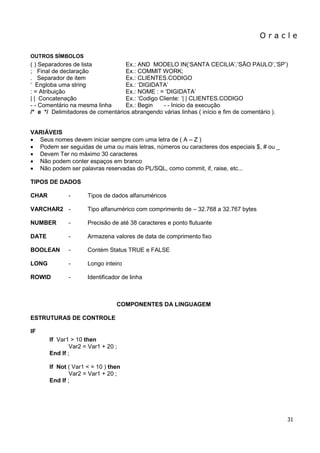 O r a c l e 
31 
OUTROS SÍMBOLOS 
( ) Separadores de lista Ex.: AND MODELO IN(„SANTA CECILIA‟,‟SÃO PAULO‟,‟SP‟) ; Final de declaração Ex.: COMMIT WORK; . Separador de item Ex.: CLIENTES.CODIGO „ Engloba uma string Ex.: „DIGIDATA‟ : = Atribuição Ex.: NOME : = „DIGIDATA‟ | | Concatenação Ex.: „Codigo Cliente: „| | CLIENTES.CODIGO - - Comentário na mesma linha Ex.: Begin - - Inicio da execução /* e */ Delimitadores de comentários abrangendo várias linhas ( início e fim de comentário ). 
VARIÁVEIS 
 Seus nomes devem iniciar sempre com uma letra de ( A – Z ) 
 Podem ser seguidas de uma ou mais letras, números ou caracteres dos especiais $, # ou _ 
 Devem Ter no máximo 30 caracteres 
 Não podem conter espaços em branco 
 Não podem ser palavras reservadas do PL/SQL, como commit, if, raise, etc... 
TIPOS DE DADOS 
CHAR - Tipos de dados alfanuméricos VARCHAR2 - Tipo alfanumérico com comprimento de – 32.768 a 32.767 bytes NUMBER - Precisão de até 38 caracteres e ponto flutuante DATE - Armazena valores de data de comprimento fixo BOOLEAN - Contém Status TRUE e FALSE LONG - Longo inteiro ROWID - Identificador de linha 
COMPONENTES DA LINGUAGEM 
ESTRUTURAS DE CONTROLE 
IF 
If Var1 > 10 then Var2 = Var1 + 20 ; End If ; If Not ( Var1 < = 10 ) then Var2 = Var1 + 20 ; End If ;  