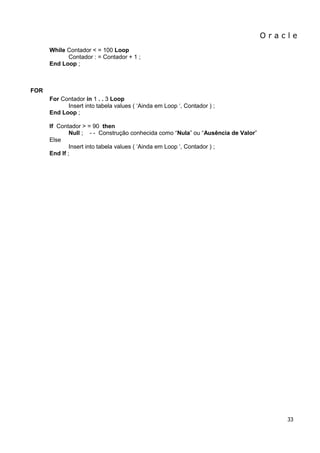 O r a c l e 
33 
While Contador < = 100 Loop Contador : = Contador + 1 ; End Loop ; 
FOR 
For Contador in 1 . . 3 Loop Insert into tabela values ( „Ainda em Loop „, Contador ) ; End Loop ; If Contador > = 90 then Null ; - - Construção conhecida como “Nula” ou “Ausência de Valor” 
Else 
Insert into tabela values ( „Ainda em Loop „, Contador ) ; End If ;  