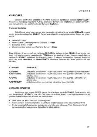 O r a c l e 
36 
CURSORES 
Cursores são trechos alocados de memória destinados a processar as declarações SELECT. Podem ser definidos pelo próprio PL/SQL, chamados de Cursores Implícitos, ou podem ser defini- dos manualmente, são os chamados de Cursores Explícitos. 
Cursores Explícitos 
Esta técnica exige que o cursor seja declarado manualmente na seção DECLARE, e deve conter somente declarações SELECT. Para a sua utilização os seguintes passos devem ser obser- vados: 
 Declarar o Cursor 
 Abrir o Cursor ( Preparar para sua utilização ) – Open 
 Buscar os dados – Fetch 
 Liberar memória após o uso ( Fechar o Cursor ) – Close 
Nota: O Cursor é sempre definido na Seção DECLARE e é aberto após o BEGIN. O número de vari- áveis que recebem dados na declaração FETCH deve ser igual ao número de campos definidos na declaração SELECT, quando da declaração do cursor. O sucesso ou insucesso do cursor é determi- nado pelo teste %FOUND% ou %NOTFOUND%. Este teste deve ser feito antes que o cursor seja fechado. 
ATRIBUTO DESCRIÇÃO 
%ISOPEN Atributo do tipo Boolean, (True/False), sendo True quando o cursor está aberto %NOTFOUND Atributo do tipo Boolean, (True/False), sendo True quando o último FETCH não retornou linha. %FOUND Atributo do tipo Boolean, (True/False), sendo True quando o último FETCH retorna linha. %ROWCOUNT Atributo numérico, que retorna o número da linha retornada. 
CURSORES IMPLÍCITOS 
Manipulado pelo próprio PL/SQL, sem a declaração na seção DECLARE. Caracterizado pelo uso da declaração SELECT a qual o PL/SQL manipula a definição do cursor implicitamente e os se- guintes aspectos devem ser levados em consideração: 
 Deve haver um INTO com cada cursor implícito. 
 Assim como os cursores explícitos, as variáveis recebem dados com a palavra chave INTO 
 Os cursores implícitos esperam que apenas uma linha seja retornada. Você deve examinar al- gumas exceções mais comuns, discutidas na tabela abaixo. 
 