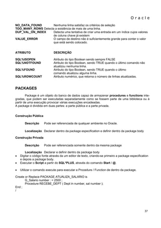 O r a c l e 
37 
NO_DATA_FOUND Nenhuma linha satisfaz os critérios de seleção TOO_MANY_ROWS Detecta a existência de mais de uma linha. DUP_VAL_ON_INDEX Detecta uma tentativa de criar uma entrada em um índice cujos valores de coluna chave já existem VALUE_ERROR O campo de destino não é suficientemente grande para conter o valor que está sendo colocado. 
ATRIBUTO DESCRIÇÃO 
SQL%ISOPEN Atributo do tipo Boolean sendo sempre FALSE SQL%NOTFOUND Atributo do tipo Boolean, sendo TRUE quando o último comando não atualizou nenhuma linha. SQL%FOUND Atributo do tipo Boolean, sendo TRUE quando o último comando atualizou alguma linha. SQL%ROWCOUNT Atributo numérico, que retorna o número de linhas atualizadas. 
PACKAGES 
Package é um objeto do banco de dados capaz de armazenar procedures e functions inte- gradas, que podem ser executadas separadamente como se fossem parte de uma biblioteca ou à partir de uma execução provocar várias execuções encadeadas. A package é dividida em duas partes: a parte pública e a parte privada. 
Construção Pública 
Descrição Pode ser referenciada de qualquer ambiente no Oracle. 
Localização Declarar dentro da package especification e definir dentro da package body 
Construção Privada 
Descrição Pode ser referenciada somente dentro da mesma package Localização Declarar e definir dentro da package body 
 Digitar o código fonte através da um editor de texto, criando-se primeiro a package especification e depois a package body. 
 Executar o Script a partir do SQL*PLUS, através do comando Start / @. 
 Utilizar o comando execute para executar a Procedure / Function de dentro da package. 
Create or Replace PACKAGE ATUALIZA_SALARIO is G_Salario number : = 2500 ; Procedure RECEBE_DEPT ( Dept in number, sal number ); End ; /  