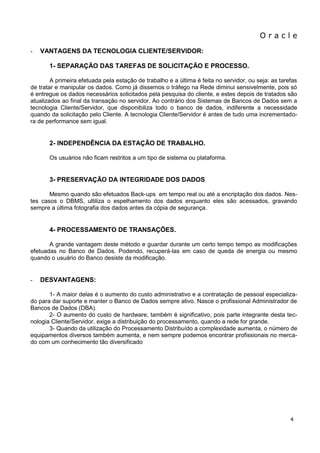 O r a c l e 
4 
- VANTAGENS DA TECNOLOGIA CLIENTE/SERVIDOR: 
1- SEPARAÇÃO DAS TAREFAS DE SOLICITAÇÃO E PROCESSO. A primeira efetuada pela estação de trabalho e a última é feita no servidor, ou seja: as tarefas de tratar e manipular os dados. Como já dissemos o tráfego na Rede diminui sensivelmente, pois só é entregue os dados necessários solicitados pela pesquisa do cliente, e estes depois de tratados são atualizados ao final da transação no servidor. Ao contrário dos Sistemas de Bancos de Dados sem a tecnologia Cliente/Servidor, que disponibiliza todo o banco de dados, indiferente a necessidade quando da solicitação pelo Cliente. A tecnologia Cliente/Servidor é antes de tudo uma incrementado- ra de performance sem igual. 2- INDEPENDÊNCIA DA ESTAÇÃO DE TRABALHO. Os usuários não ficam restritos a um tipo de sistema ou plataforma. 3- PRESERVAÇÃO DA INTEGRIDADE DOS DADOS Mesmo quando são efetuados Back-ups em tempo real ou até a encriptação dos dados. Nes- tes casos o DBMS, ultiliza o espelhamento dos dados enquanto eles são acessados, gravando sempre a última fotografia dos dados antes da cópia de segurança. 4- PROCESSAMENTO DE TRANSAÇÕES. A grande vantagem deste método e guardar durante um certo tempo tempo as modificações efetuadas no Banco de Dados. Podendo, recuperá-las em caso de queda de energia ou mesmo quando o usuário do Banco desiste da modificação. 
- DESVANTAGENS: 
1- A maior delas é o aumento do custo administrativo e a contratação de pessoal especializa- do para dar suporte e manter o Banco de Dados sempre ativo. Nasce o profissional Administrador de Bancos de Dados (DBA). 2- O aumento do custo de hardware, também é significativo, pois parte integrante desta tec- nologia Cliente/Servidor, exige a distribuição do processamento, quando a rede for grande. 3- Quando da utilização do Processamento Distribuído a complexidade aumenta, o número de equipamentos diversos também aumenta, e nem sempre podemos encontrar profissionais no merca- do com um conhecimento tão diversificado  
