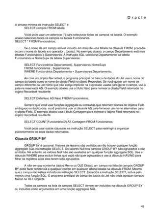 O r a c l e 
40 
A sintaxe mínima da instrução SELECT é: SELECT campos FROM tabela Você pode usar um asterisco (*) para selecionar todos os campos na tabela. O exemplo abaixo seleciona todos os campos na tabela Funcionários: SELECT * FROM Funcionários; Se o nome de um campo estiver incluído em mais de uma tabela na cláusula FROM, preceda- o com o nome da tabela e o operador . (ponto). No exemplo abaixo, o campo Departamento está nas tabelas Funcionários e Supervisores. A instrução SQL seleciona Departamento da tabela Funcionários e NomeSupv da tabela Supervisores: SELECT Funcionários.Departamento, Supervisores.NomeSupv FROM Funcionários , Supervisores WHERE Funcionários.Departamento = Supervisores.Departamento; Ao criar um objeto Recordset, o programa principal de banco de dados do Jet usa o nome do campo da tabela como o nome do objeto Field no objeto Recordset. Se você quiser um nome de campo diferente ou um nome que não esteja implícito na expressão usada para gerar o campo, use a palavra reservada AS. O exemplo abaixo usa o título Nasc para nomear o objeto Field retornado no objeto Recordset resultante: SELECT DataNasc AS Nasc FROM Funcionários; Sempre que você usar funções aggregate ou consultas que retornem nomes de objetos Field ambíguos ou duplicados, você precisará usar a cláusula AS para fornecer um nome alternativo para o objeto Field. O exemplo abaixo usa o título Contagem para nomear o objeto Field retornado no objeto Recordset resultante: SELECT COUNT(FuncionárioID) AS Contagem FROM Funcionários; Você pode usar outras cláusulas na instrução SELECT para restringir e organizar posteriormente os seus dados retornados. Cláusula GROUP BY GROUP BY é opcional. Valores de resumo são omitidos se não houver qualquer função aggregate SQL na instrução SELECT. Os valores Null nos campos GROUP BY são agrupados e não omitidos. No entanto, os valores Null não são avaliados em qualquer função aggregate SQL. Use a cláusula WHERE para excluir linhas que você não quer agrupadas e use a cláusula HAVING para filtrar os registros após eles terem sido agrupados. A não ser que contenha dados Memo ou OLE Object, um campo na lista de campos GROUP BY pode fazer referência a qualquer campo em qualquer tabela listada na cláusula FROM. Mesmo que o campo não esteja incluído na instrução SELECT, fornecida a instrução SELECT, inclua pelo menos uma função SQL. O programa principal de banco de dados do Jet não pode agrupar campos Memo ou OLE Objects. Todos os campos na lista de campos SELECT devem ser incluídos na cláusula GROUP BY ou incluídos como argumentos em uma função aggregate SQL.  