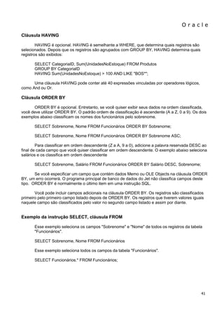 O r a c l e 
41 
Cláusula HAVING HAVING é opcional. HAVING é semelhante a WHERE, que determina quais registros são selecionados. Depois que os registros são agrupados com GROUP BY, HAVING determina quais registros são exibidos: SELECT CategoriaID, Sum(UnidadesNoEstoque) FROM Produtos GROUP BY CategoriaID HAVING Sum(UnidadesNoEstoque) > 100 AND LIKE "BOS*"; Uma cláusula HAVING pode conter até 40 expressões vinculadas por operadores lógicos, como And ou Or. Cláusula ORDER BY ORDER BY é opcional. Entretanto, se você quiser exibir seus dados na ordem classificada, você deve utilizar ORDER BY. O padrão ordem de classificação é ascendente (A a Z, 0 a 9). Os dois exemplos abaixo classificam os nomes dos funcionários pelo sobrenome. SELECT Sobrenome, Nome FROM Funcionários ORDER BY Sobrenome; SELECT Sobrenome, Nome FROM Funcionários ORDER BY Sobrenome ASC; Para classificar em ordem descendente (Z a A, 9 a 0), adicione a palavra reservada DESC ao final de cada campo que você quiser classificar em ordem descendente. O exemplo abaixo seleciona salários e os classifica em ordem descendente SELECT Sobrenome, Salário FROM Funcionários ORDER BY Salário DESC, Sobrenome; Se você especificar um campo que contém dados Memo ou OLE Objects na cláusula ORDER BY, um erro ocorrerá. O programa principal de banco de dados do Jet não classifica campos deste tipo. ORDER BY é normalmente o último item em uma instrução SQL. Você pode incluir campos adicionais na cláusula ORDER BY. Os registros são classificados primeiro pelo primeiro campo listado depois de ORDER BY. Os registros que tiverem valores iguais naquele campo são classificados pelo valor no segundo campo listado e assim por diante. Exemplo da instrução SELECT, cláusula FROM Esse exemplo seleciona os campos "Sobrenome" e "Nome" de todos os registros da tabela "Funcionários". SELECT Sobrenome, Nome FROM Funcionários Esse exemplo seleciona todos os campos da tabela "Funcionários". SELECT Funcionários.* FROM Funcionários;  