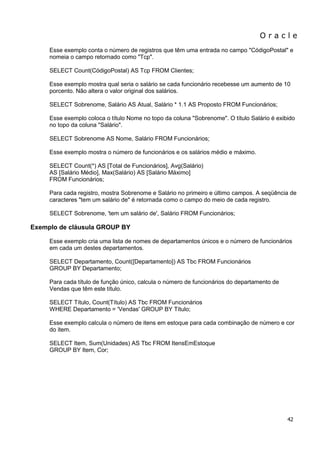 O r a c l e 
42 
Esse exemplo conta o número de registros que têm uma entrada no campo "CódigoPostal" e nomeia o campo retornado como "Tcp". SELECT Count(CódigoPostal) AS Tcp FROM Clientes; Esse exemplo mostra qual seria o salário se cada funcionário recebesse um aumento de 10 porcento. Não altera o valor original dos salários. SELECT Sobrenome, Salário AS Atual, Salário * 1.1 AS Proposto FROM Funcionários; Esse exemplo coloca o título Nome no topo da coluna "Sobrenome". O título Salário é exibido no topo da coluna "Salário". SELECT Sobrenome AS Nome, Salário FROM Funcionários; Esse exemplo mostra o número de funcionários e os salários médio e máximo. SELECT Count(*) AS [Total de Funcionários], Avg(Salário) AS [Salário Médio], Max(Salário) AS [Salário Máximo] FROM Funcionários; Para cada registro, mostra Sobrenome e Salário no primeiro e último campos. A seqüência de caracteres "tem um salário de" é retornada como o campo do meio de cada registro. SELECT Sobrenome, 'tem um salário de', Salário FROM Funcionários; Exemplo de cláusula GROUP BY Esse exemplo cria uma lista de nomes de departamentos únicos e o número de funcionários em cada um destes departamentos. SELECT Departamento, Count([Departamento]) AS Tbc FROM Funcionários GROUP BY Departamento; Para cada título de função único, calcula o número de funcionários do departamento de Vendas que têm este título. SELECT Título, Count(Título) AS Tbc FROM Funcionários WHERE Departamento = 'Vendas' GROUP BY Título; Esse exemplo calcula o número de itens em estoque para cada combinação de número e cor do item. SELECT Item, Sum(Unidades) AS Tbc FROM ItensEmEstoque GROUP BY Item, Cor;  