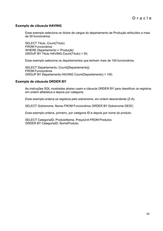 O r a c l e 
43 
Exemplo de cláusula HAVING Esse exemplo seleciona os títulos de cargos do departamento de Produção atribuídos a mais de 50 funcionários. SELECT Título, Count(Título) FROM Funcionários WHERE Departamento = 'Produção' GROUP BY Título HAVING Count(Título) > 50; Esse exemplo seleciona os departamentos que tenham mais de 100 funcionários. SELECT Departamento, Count([Departamento]) FROM Funcionários GROUP BY Departamento HAVING Count(Departamento) > 100; Exemplo de cláusula ORDER BY As instruções SQL mostradas abaixo usam a cláusula ORDER BY para classificar os registros em ordem alfabética e depois por categoria. Esse exemplo ordena os registros pelo sobrenome, em ordem descendente (Z-A). SELECT Sobrenome, Nome FROM Funcionários ORDER BY Sobrenome DESC; Esse exemplo ordena, primeiro, por categoria ID e depois por nome do produto. SELECT CategoriaID, ProdutoNome, PreçoUnit FROM Produtos ORDER BY CategoriaID, NomeProduto;  