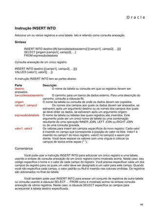 O r a c l e 
44 
Instrução INSERT INTO Adiciona um ou vários registros a uma tabela. Isto é referido como consulta anexação. Sintaxe INSERT INTO destino [IN bancodedadosexterno] [(campo1[, campo2[, ...]])] SELECT [origem.]campo1[, campo2[, ...] FROM expressãodetabela Consulta anexação de um único registro: INSERT INTO destino [(campo1[, campo2[, ...]])] VALUES (valor1[, valor2[, ...]) A instrução INSERT INTO tem as partes abaixo: Parte Descrição destino O nome da tabela ou consulta em que os registros devem ser anexados. bancodedadosexterno O caminho para um banco de dados externo. Para uma descrição do caminho, consulte a cláusula IN. origem O nome da tabela ou consulta de onde os dados devem ser copiados. campo1, campo2 Os nomes dos campos aos quais os dados devem ser anexados, se estiverem após um argumento destino ou os nomes dos campos dos quais se deve obter os dados, se estiverem após um argumento origem. expressãodetabela O nome da tabela ou tabelas das quais registros são inseridos. Este argumento pode ser um único nome de tabela ou uma combinação resultante de uma operação INNER JOIN, LEFT JOIN ou RIGHT JOIN ou de uma consulta gravada. valor1, valor2 Os valores para inserir em campos específicos do novo registro. Cada valor é inserido no campo que corresponde à posição do valor na lista: Valor1 é inserido no campo1 do novo registro, valor2 no campo2 e assim por diante. Você deve separar os valores com uma vírgula e colocar os campos de textos entre aspas (" "). Comentários Você pode usar a instrução INSERT INTO para adicionar um único registro a uma tabela usando a sintaxe de consulta anexação de um único registro como mostrado acima. Neste caso, seu código especifica o nome e o valor de cada campo do registro. Você precisa especificar cada um dos campos do registro para os quais um valor deve ser designado e um valor para este campo. Quando você não especifica cada campo, o valor padrão ou Null é inserido nas colunas omitidas. Os registros são adicionados no final da tabela. Você também pode usar INSERT INTO para anexar um conjunto de registros de outra tabela ou consulta usando a cláusula SELECT ... FROM como é mostrado acima na sintaxe consulta anexação de vários registros. Neste caso, a cláusula SELECT especifica os campos para acrescentar à tabela destino especificada.  