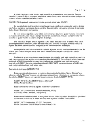 O r a c l e 
45 
A tabela de origem ou de destino pode especificar uma tabela ou uma consulta. Se uma consulta for especificada, o programa principal de banco de dados do Microsoft anexa a qualquer e a todas as tabelas especificadas pela consulta. INSERT INTO é opcional, mas quando incluída, precede a instrução SELECT. Se sua tabela de destino contém uma chave primária, você deve acrescentar valores únicos, não Null ao campo ou campos da chave primária. Caso contrário, o programa principal de banco de dados do Jet não anexará os registros. Se você anexar registros a uma tabela com um campo Counter e quiser numerar novamente os registros anexados, não inclua o campo Counter em sua consulta. Inclua o campo Counter na consulta se quiser manter os valores originais do campo. Use a cláusula IN para anexar registros a uma tabela de outro banco de dados. Para achar quais registros serão anexados, antes de você executar a consulta anexação, primeiro execute e veja os resultados de uma consulta seleção que use o mesmo critério de seleção. Uma operação de consulta anexação copia os registros de uma ou mais tabelas em outra. As tabelas que contêm os registros que você anexa não são afetadas pela operação de consulta anexação. Em lugar de acrescentar registros existentes de outra tabela, você pode especificar o valor de cada campo em um único registro novo usando a cláusula VALUES. Se você omitir a lista de campo, a cláusula VALUES deve incluir um valor para cada campo na tabela; caso contrário, um erro ocorrerá em INSERT. Use uma instrução adicional INSERT INTO com uma cláusula VALUES para cada registro adicional que você quiser criar. Exemplo de instrução INSERT INTO Esse exemplo seleciona todos os registros de uma tabela hipotética "Novos Clientes" e os adiciona à tabela "Clientes" (quando não são designadas colunas individuais, os nomes das colunas das tabelas SELECT devem corresponder exatamente aos da tabela INSERT INTO). INSERT INTO Clientes SELECT [Novos Clientes].* FROM [Novos Clientes]; Esse exemplo cria um novo registro na tabela "Funcionários" INSERT INTO Funcionários (Nome,Sobrenome, Título) VALUES ("André", "Pereira", "Estagiário"); Esse exemplo seleciona todos os estagiários de uma tabela hipotética "Estagiários" que foram contratados há mais de 30 dias e adiciona seus registros à tabela "Funcionários". INSERT INTO Funcionários SELECT Estagiários.* FROM Estagiários WHERE DataContrato < Now() - 30;  