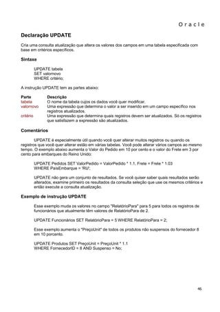 O r a c l e 
46 
Declaração UPDATE Cria uma consulta atualização que altera os valores dos campos em uma tabela especificada com base em critérios específicos. Sintaxe UPDATE tabela SET valornovo WHERE critério; A instrução UPDATE tem as partes abaixo: Parte Descrição tabela O nome da tabela cujos os dados você quer modificar. valornovo Uma expressão que determina o valor a ser inserido em um campo específico nos registros atualizados. critério Uma expressão que determina quais registros devem ser atualizados. Só os registros que satisfazem a expressão são atualizados. Comentários UPDATE é especialmente útil quando você quer alterar muitos registros ou quando os registros que você quer alterar estão em várias tabelas. Você pode alterar vários campos ao mesmo tempo. O exemplo abaixo aumenta o Valor do Pedido em 10 por cento e o valor do Frete em 3 por cento para embarques do Reino Unido: UPDATE Pedidos SET ValorPedido = ValorPedido * 1.1, Frete = Frete * 1.03 WHERE PaísEmbarque = 'RU'; UPDATE não gera um conjunto de resultados. Se você quiser saber quais resultados serão alterados, examine primeiro os resultados da consulta seleção que use os mesmos critérios e então execute a consulta atualização. Exemplo de instrução UPDATE Esse exemplo muda os valores no campo "RelatórioPara" para 5 para todos os registros de funcionários que atualmente têm valores de RelatórioPara de 2. UPDATE Funcionários SET RelatórioPara = 5 WHERE RelatórioPara = 2; Esse exemplo aumenta o "PreçoUnit" de todos os produtos não suspensos do fornecedor 8 em 10 porcento. UPDATE Produtos SET PreçoUnit = PreçoUnit * 1.1 WHERE FornecedorID = 8 AND Suspenso = No;  