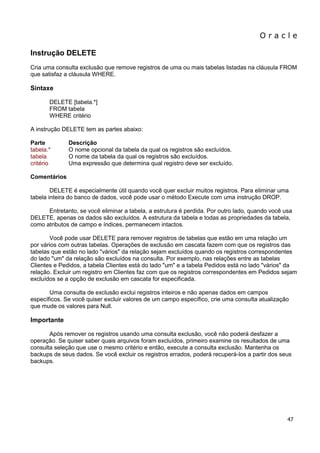 O r a c l e 
47 
Instrução DELETE Cria uma consulta exclusão que remove registros de uma ou mais tabelas listadas na cláusula FROM que satisfaz a cláusula WHERE. Sintaxe DELETE [tabela.*] FROM tabela WHERE critério A instrução DELETE tem as partes abaixo: Parte Descrição tabela.* O nome opcional da tabela da qual os registros são excluídos. tabela O nome da tabela da qual os registros são excluídos. critério Uma expressão que determina qual registro deve ser excluído. Comentários DELETE é especialmente útil quando você quer excluir muitos registros. Para eliminar uma tabela inteira do banco de dados, você pode usar o método Execute com uma instrução DROP. Entretanto, se você eliminar a tabela, a estrutura é perdida. Por outro lado, quando você usa DELETE, apenas os dados são excluídos. A estrutura da tabela e todas as propriedades da tabela, como atributos de campo e índices, permanecem intactos. Você pode usar DELETE para remover registros de tabelas que estão em uma relação um por vários com outras tabelas. Operações de exclusão em cascata fazem com que os registros das tabelas que estão no lado "vários" da relação sejam excluídos quando os registros correspondentes do lado "um" da relação são excluídos na consulta. Por exemplo, nas relações entre as tabelas Clientes e Pedidos, a tabela Clientes está do lado "um" e a tabela Pedidos está no lado "vários" da relação. Excluir um registro em Clientes faz com que os registros correspondentes em Pedidos sejam excluídos se a opção de exclusão em cascata for especificada. Uma consulta de exclusão exclui registros inteiros e não apenas dados em campos específicos. Se você quiser excluir valores de um campo específico, crie uma consulta atualização que mude os valores para Null. Importante Após remover os registros usando uma consulta exclusão, você não poderá desfazer a operação. Se quiser saber quais arquivos foram excluídos, primeiro examine os resultados de uma consulta seleção que use o mesmo critério e então, execute a consulta exclusão. Mantenha os backups de seus dados. Se você excluir os registros errados, poderá recuperá-los a partir dos seus backups.  