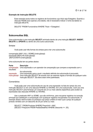 O r a c l e 
48 
Exemplo de instrução DELETE Esse exemplo exclui todos os registros de funcionários cujo título seja Estagiário. Quando a cláusula FROM inclui apenas uma tabela, não é necessário indicar o nome da tabela na instrução DELETE. DELETE *FROM Funcionários WHERE Título = 'Estagiário'; Subconsultas SQL Uma subconsulta é uma instrução SELECT aninhada dentro de uma instrução SELECT, INSERT, DELETE ou UPDATE ou dentro de uma outra subconsulta. Sintaxe Você pode usar três formas de sintaxe para criar uma subconsulta: comparação [ANY | ALL | SOME] (instruçãosql) expressão [NOT] IN (instruçãosql) [NOT] EXISTS (instruçãosql) Uma subconsulta tem as partes abaixo: Parte Descrição comparação Uma expressão e um operador de comparação que compara a expressão com o resultado da subconsulta. expressão Uma expressão para a qual o resultado definido da subconsulta é procurado. instruçãosqlt Uma instrução SELECT de acordo com as mesmas regras e formato de qualquer outra instrução SELECT. Ela deve estar entre parênteses. Comentários Você pode usar uma subconsulta em vez de uma expressão na lista de campo de uma instrução SELECT ou em uma cláusula WHERE ou HAVING. Em uma subconsulta, você usa uma instrução SELECT para fornecer um conjunto de um ou mais valores específicos para avaliar as expressões das cláusulas WHERE ou HAVING. Use o predicado ANY ou SOME, que são sinônimos, para recuperar registros na consulta principal que satisfaçam a comparação com quaisquer registros recuperados na subconsulta. O exemplo abaixo retorna todos os produtos cujo preço unitário é maior que o preço de qualquer produto vendido com um desconto de 25 por cento ou mais: SELECT * FROM Produtos WHERE PreçoUnit > ANY (SELECT PreçoUnit FROM PedidoDetalhes WHERE Desconto >= .25);  