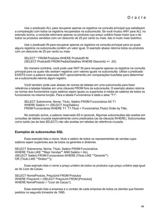 O r a c l e 
49 
Use o predicado ALL para recuperar apenas os registros na consulta principal que satisfaçam a comparação com todos os registros recuperados na subconsulta. Se você mudou ANY para ALL no exemplo acima, a consulta retornaria apenas os produtos cujo preço unitário fosse maior que o de todos os produtos vendidos com um desconto de 25 por cento ou mais. Isto é muito mais restritivo. Use o predicado IN para recuperar apenas os registros na consulta principal para os quais alguns registros na subconsulta contêm um valor igual. O exemplo abaixo retorna todos os produtos com um desconto de 25 por cento ou mais: SELECT * FROM Produtos WHERE ProdutoID IN (SELECT ProdutoID FROM PedidoDetalhes WHERE Desconto >= .25); De maneira contrária, você pode usar NOT IN para recuperar apenas os registros na consulta principal para os quais não existam registros com valores iguais na subconsulta. Utilize o predicado EXISTS (com a palavra reservada NOT opcionalmente) em comparações true/false para determinar se a subconsulta retorna algum registro. Você também pode usar aliases de nomes de tabelas em uma subconsulta para fazer referência a tabelas listadas em uma cláusula FROM fora da subconsulta. O exemplo abaixo retorna os nomes dos funcionários cujos salários sejam iguais ou superiores à média de salários de todos os funcionários na mesma função. Para a tabela Funcionários é dada o alias "T1": SELECT Sobrenome, Nome, Título, Salário FROM Funcionários AS T1 WHERE Salário >= (SELECT Avg(Salário) FROM Funcionários WHERE T1. T1.Título = Funcionários.Título) Order by Title; No exemplo acima, a palavra reservada AS é opcional. Algumas subconsultas são aceitas em consultas de tabela cruzada especialmente como predicados (as da cláusula WHERE). Subconsultas como saída (as da lista SELECT) não são aceitas em tabelas de referência cruzada. Exemplos de subconsultas SQL Esse exemplo lista o nome, título e salário de todos os representantes de vendas cujos salários sejam superiores aos de todos os gerentes e diretores. SELECT Sobrenome, Nome, Título, Salário FROM Funcionários WHERE Título LIKE "*Repr Vendas*" AND Salário > ALL (SELECT Salário FROM Funcionários WHERE (Título LIKE "*Gerente*") OR (Título LIKE "*Diretor*")); Esse exemplo lista o nome e preço unitário de todos os produtos cujo preço unitário seja igual ao do Licor de Cacau. SELECT NomeProduto, PreçoUnit FROM Produtos WHERE PreçoUnit = (SELECT PreçoUnit FROM [Produtos] WHERE NomeProduto = "Licor de Cacau"); Esse exemplo lista a empresa e o contato de cada empresa de todos os clientes que fizeram pedidos no segundo trimestre de 1995.  