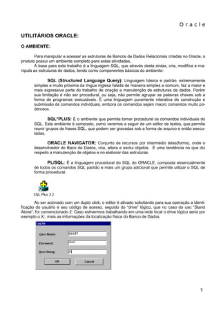 O r a c l e 
5 
UTILITÁRIOS ORACLE: O AMBIENTE: Para manipular e acessar as estruturas de Bancos de Dados Relacionais criadas no Oracle, o produto possui um ambiente completo para estas atividades. A base para este trabalho é a linguagem SQL, que através desta sintax, cria, modifica e ma- nipula as estruturas de dados, tendo como componentes básicos do ambiente: SQL (Structured Language Query): Linguagem básica e padrão, extremamente simples e muito próxima da língua inglesa falada de maneira simples e comum, faz a maior e mais expressiva parte do trabalho de criação e manutenção de estruturas de dados. Porém sua limitação é não ser procedural, ou seja, não permite agrupar as palavras chaves sob a forma de programas executáveis. É uma linguagem puramente interativa de construção e submissão de comandos individuais, embora os comandos sejam macro comandos muito po- derosos. SQL*PLUS: É o ambiente que permite tornar procedural os comandos individuais do SQL. Este ambiente é composto, como veremos a seguir de um editor de textos, que permite reunir grupos de frases SQL, que podem ser gravadas sob a forma de arquivo e então execu- tadas. ORACLE NAVIGATOR: Conjunto de recursos por intermédio telas(forms), onde o desenvilvedor do Baco de Dados, cria, altera e exclui objetos. É uma tendência no que diz respeito a manutenção de objetos e no elaborar das estruturas. PL/SQL: É a linguagem procedural do SQL do ORACLE, composta essencialmente de todos os comandos SQL padrão e mais um grupo adicional que permite utilizar o SQL de forma procedural. 
Ao ser acionado com um duplo click, o editor é ativado solicitando para sua operação a identi- ficação do usuário e seu código de acesso, seguido do “drive” lógico, que no caso do uso “Stand Alone”, foi convencionado 2: Caso estivermos trabalhando em uma rede local o drive lógico seria por exemplo o X:, mais as informações da localização física do Banco de Dados. 
 