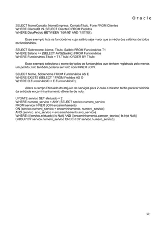 O r a c l e 
50 
SELECT NomeContato, NomeEmpresa, ContatoTítulo, Fone FROM Clientes WHERE ClienteID IN (SELECT ClienteID FROM Pedidos WHERE DataPedido BETWEEN '1/04/95' AND '1/07/95'); Esse exemplo lista os funcionários cujo salário seja maior que a média dos salários de todos os funcionários. SELECT Sobrenome, Nome, Título, Salário FROM Funcionários T1 WHERE Salário >= (SELECT AVG(Salário) FROM Funcionários WHERE Funcionários.Título = T1.Título) ORDER BY Título; Esse exemplo seleciona o nome de todos os funcionários que tenham registrado pelo menos um pedido. Isto também poderia ser feito com INNER JOIN. SELECT Nome, Sobrenome FROM Funcionários AS E WHERE EXISTS (SELECT * FROM Pedidos AS O WHERE O.FuncionárioID = E.FuncionárioID); Altera o campo Efetuado do arquivo de serviços para 2 caso o mesmo tenha parecer técnico da entidade encaminhanhamento diferente de nulo. UPDATE servico SET efetuado = 2 WHERE numero_servico = ANY (SELECT servico.numero_servico FROM servico INNER JOIN encaminhamento ON (servico.numero_servico = encaminhamento. numero_servico) AND (servico. ano_servico = encaminhamento.ano_servico) WHERE (((servico.efetuado) Is Null) AND ((encaminhamento.parecer_tecnico) Is Not Null)) GROUP BY servico.numero_servico ORDER BY servico.numero_servico); 