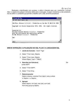 O r a c l e 
6 
Realizada a identificação com sucesso, o editor é liberado para uso, mostrando o prompt SQL> a espera de qualquer comando válido para a execução. A seguir mostramos a rela caracterís- tica do editor e o ambiente que permite o trabalho com o SQL de forma procedural. 
BREVE INTROÇÃO A UTILIZAÇÃO DO SQL PLUS E A LINGUAGEM SQL 
1. Janela de Conexão – Scott / Tiger 
2. Select * From User_Objects; 
3. Select * From User_Objects Where Object_Type = „TABLE‟; 
4. Describe (ver Estrutura) De- scribe DEPT 
5. Select * From DEPT; 
6. Select * From Emp; 
7. Relacionamento Select d.dname, e.ename From dept d, emp e where d. Deptno = e. Deptno; 
8. Agrupar Select deptno, min (sal), max (sal), sum (sal) from emp group by deptno; 
 