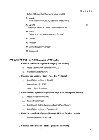 O r a c l e 
7 
Select JOB, sum (sal) from emp group by JOB 
9. Insert Insert into dept values(35, „Estoque‟, „Madureira‟); 
10. Update Up- date dept set loc = „Centro‟ where deptno = 35; 
11. Delete Delete from dept where dnome = „Estoque‟ 
12. Commit 
13. Rollback 
14. Connect (System/Manager) 
15. Disconnect 
PASSOS BÁSICOS PARA UTILIZAÇÃO DO ORACLE 
1. Conectar como DBA – System Manager (Criar Usuário) 
1.1. Create user AlunoX Identified by A123; 
1.2. Grant connect to AlunoX; 
2. Conectar com usuário – Scott / Tiger (Dar Privilégio) 
2.1. Grant Select on Dept to AlunoX; 
2.2. Connect AlunoX / A123; 
2.3. Select * From Scott.Dept; 
3. Conectar como System/Manager (Criar Papel e Dar Privilégio ao mesmo) 
3.1. Create Role PapelAlunoX; 
3.2. Connect Scott /Tiger; 
3.3. Grant Insert, Delete, Update on Dept to PapelAlunoX; 
3.4. Grant Select on Emp to PapelAlunoX; 
4. Conectar como DBA – System / Manager (Atribuir Papel ao Usuário) 
4.1. Grant PapelAlunoX to AlunoX; 
5. Conectar como Usuário – Scott /Tiger (Criar Sinônimo)  
