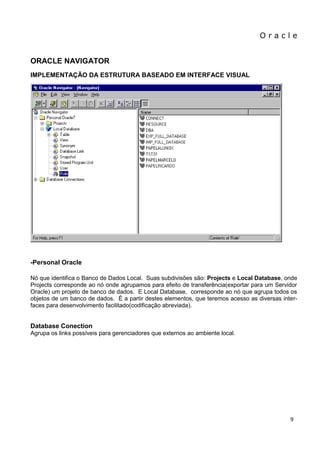 O r a c l e 
9 
ORACLE NAVIGATOR IMPLEMENTAÇÃO DA ESTRUTURA BASEADO EM INTERFACE VISUAL -Personal Oracle Nó que identifica o Banco de Dados Local. Suas subdivisões são: Projects e Local Database, onde Projects corresponde ao nó onde agrupamos para efeito de transferência(exportar para um Servidor Oracle) um projeto de banco de dados. E Local Database, corresponde ao nó que agrupa todos os objetos de um banco de dados. É a partir destes elementos, que teremos acesso as diversas inter- faces para desenvolvimento facilitado(codificação abreviada). Database Conection Agrupa os links possíveis para gerenciadores que externos ao ambiente local.  