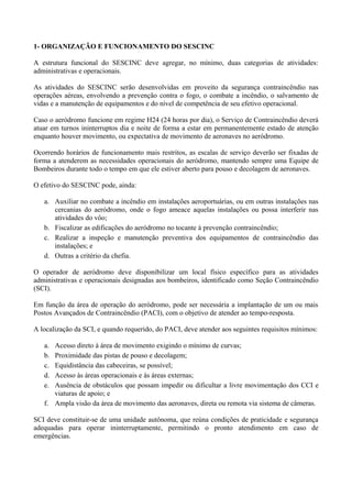 1- ORGANIZAÇÃO E FUNCIONAMENTO DO SESCINC
A estrutura funcional do SESCINC deve agregar, no mínimo, duas categorias de atividades:
administrativas e operacionais.
As atividades do SESCINC serão desenvolvidas em proveito da segurança contraincêndio nas
operações aéreas, envolvendo a prevenção contra o fogo, o combate a incêndio, o salvamento de
vidas e a manutenção de equipamentos e do nível de competência de seu efetivo operacional.
Caso o aeródromo funcione em regime H24 (24 horas por dia), o Serviço de Contraincêndio deverá
atuar em turnos ininterruptos dia e noite de forma a estar em permanentemente estado de atenção
enquanto houver movimento, ou expectativa de movimento de aeronaves no aeródromo.
Ocorrendo horários de funcionamento mais restritos, as escalas de serviço deverão ser fixadas de
forma a atenderem as necessidades operacionais do aeródromo, mantendo sempre uma Equipe de
Bombeiros durante todo o tempo em que ele estiver aberto para pouso e decolagem de aeronaves.
O efetivo do SESCINC pode, ainda:
a. Auxiliar no combate a incêndio em instalações aeroportuárias, ou em outras instalações nas
cercanias do aeródromo, onde o fogo ameace aquelas instalações ou possa interferir nas
atividades do vôo;
b. Fiscalizar as edificações do aeródromo no tocante à prevenção contraincêndio;
c. Realizar a inspeção e manutenção preventiva dos equipamentos de contraincêndio das
instalações; e
d. Outras a critério da chefia.
O operador de aeródromo deve disponibilizar um local físico específico para as atividades
administrativas e operacionais designadas aos bombeiros, identificado como Seção Contraincêndio
(SCI).
Em função da área de operação do aeródromo, pode ser necessária a implantação de um ou mais
Postos Avançados de Contraincêndio (PACI), com o objetivo de atender ao tempo-resposta.
A localização da SCI, e quando requerido, do PACI, deve atender aos seguintes requisitos mínimos:
a. Acesso direto à área de movimento exigindo o mínimo de curvas;
b. Proximidade das pistas de pouso e decolagem;
c. Equidistância das cabeceiras, se possível;
d. Acesso às áreas operacionais e às áreas externas;
e. Ausência de obstáculos que possam impedir ou dificultar a livre movimentação dos CCI e
viaturas de apoio; e
f. Ampla visão da área de movimento das aeronaves, direta ou remota via sistema de câmeras.
SCI deve constituir-se de uma unidade autônoma, que reúna condições de praticidade e segurança
adequadas para operar ininterruptamente, permitindo o pronto atendimento em caso de
emergências.
 