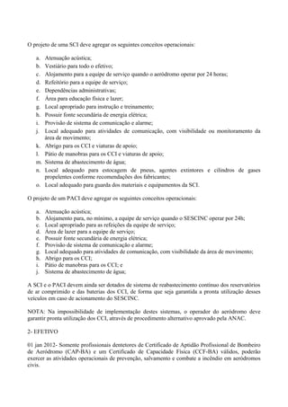 O projeto de uma SCI deve agregar os seguintes conceitos operacionais:
a. Atenuação acústica;
b. Vestiário para todo o efetivo;
c. Alojamento para a equipe de serviço quando o aeródromo operar por 24 horas;
d. Refeitório para a equipe de serviço;
e. Dependências administrativas;
f. Área para educação física e lazer;
g. Local apropriado para instrução e treinamento;
h. Possuir fonte secundária de energia elétrica;
i. Provisão de sistema de comunicação e alarme;
j. Local adequado para atividades de comunicação, com visibilidade ou monitoramento da
área de movimento;
k. Abrigo para os CCI e viaturas de apoio;
l. Pátio de manobras para os CCI e viaturas de apoio;
m. Sistema de abastecimento de água;
n. Local adequado para estocagem de pneus, agentes extintores e cilindros de gases
propelentes conforme recomendações dos fabricantes;
o. Local adequado para guarda dos materiais e equipamentos da SCI.
O projeto de um PACI deve agregar os seguintes conceitos operacionais:
a. Atenuação acústica;
b. Alojamento para, no mínimo, a equipe de serviço quando o SESCINC operar por 24h;
c. Local apropriado para as refeições da equipe de serviço;
d. Área de lazer para a equipe de serviço;
e. Possuir fonte secundária de energia elétrica;
f. Provisão de sistema de comunicação e alarme;
g. Local adequado para atividades de comunicação, com visibilidade da área de movimento;
h. Abrigo para os CCI;
i. Pátio de manobras para os CCI; e
j. Sistema de abastecimento de água;
A SCI e o PACI devem ainda ser dotados de sistema de reabastecimento contínuo dos reservatórios
de ar comprimido e das baterias dos CCI, de forma que seja garantida a pronta utilização desses
veículos em caso de acionamento do SESCINC.
NOTA: Na impossibilidade de implementação destes sistemas, o operador do aeródromo deve
garantir pronta utilização dos CCI, através de procedimento alternativo aprovado pela ANAC.
2- EFETIVO
01 jan 2012- Somente profissionais dentetores de Certificado de Aptidão Profissional de Bombeiro
de Aeródromo (CAP-BA) e um Certificado de Capacidade Física (CCF-BA) válidos, poderão
exercer as atividades operacionais de prevenção, salvamento e combate a incêndio em aeródromos
civis.
 