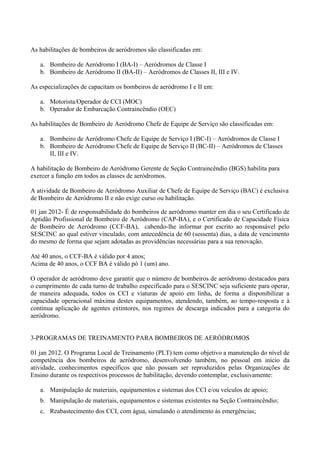 As habilitações de bombeiros de aeródromos são classificadas em:
a. Bombeiro de Aeródromo I (BA-I) – Aeródromos de Classe I
b. Bombeiro de Aeródromo II (BA-II) – Aeródromos de Classes II, III e IV.
As especializações de capacitam os bombeiros de aeródromo I e II em:
a. Motorista/Operador de CCI (MOC)
b. Operador de Embarcação Contraincêndio (OEC)
As habilitações de Bombeiro de Aeródromo Chefe de Equipe de Serviço são classificadas em:
a. Bombeiro de Aeródromo Chefe de Equipe de Serviço I (BC-I) – Aeródromos de Classe I
b. Bombeiro de Aeródromo Chefe de Equipe de Serviço II (BC-II) – Aeródromos de Classes
II, III e IV.
A habilitação de Bombeiro de Aeródromo Gerente de Seção Contraincêndio (BGS) habilita para
exercer a função em todos as classes de aeródromos.
A atividade de Bombeiro de Aeródromo Auxiliar de Chefe de Equipe de Serviço (BAC) é exclusiva
de Bombeiro de Aeródromo II e não exige curso ou habilitação.
01 jan 2012- É de responsabilidade do bombeiros de aeródromo manter em dia o seu Certificado de
Aptidão Profissional de Bombeiro de Aeródromo (CAP-BA), e o Certificado de Capacidade Física
de Bombeiro de Aeródromo (CCF-BA), cabendo-lhe informar por escrito ao responsável pelo
SESCINC ao qual estiver vinculado, com antecedência de 60 (sessenta) dias, a data de vencimento
do mesmo de forma que sejam adotadas as providências necessárias para a sua renovação.
Até 40 anos, o CCF-BA é válido por 4 anos;
Acima de 40 anos, o CCF BA é válido pó 1 (um) ano.
O operador de aeródromo deve garantir que o número de bombeiros de aeródromo destacados para
o cumprimento de cada turno de trabalho especificado para o SESCINC seja suficiente para operar,
de maneira adequada, todos os CCI e viaturas de apoio em linha, de forma a disponibilizar a
capacidade operacional máxima destes equipamentos, atendendo, também, ao tempo-resposta e à
contínua aplicação de agentes extintores, nos regimes de descarga indicados para a categoria do
aeródromo.
3-PROGRAMAS DE TREINAMENTO PARA BOMBEIROS DE AERÓDROMOS
01 jan 2012. O Programa Local de Treinamento (PLT) tem como objetivo a manutenção do nível de
competência dos bombeiros de aeródromo, desenvolvendo também, no pessoal em início da
atividade, conhecimentos específicos que não possam ser reproduzidos pelas Organizações de
Ensino durante os respectivos processos de habilitação, devendo contemplar, exclusivamente:
a. Manipulação de materiais, equipamentos e sistemas dos CCI e/ou veículos de apoio;
b. Manipulação de materiais, equipamentos e sistemas existentes na Seção Contraincêndio;
c. Reabastecimento dos CCI, com água, simulando o atendimento às emergências;
 