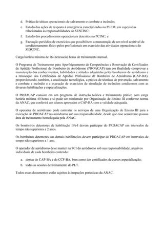 d. Prática de táticas operacionais de salvamento e combate a incêndio;
e. Estudo das ações de resposta à emergência caracterizadas no PLEM, em especial as
relacionadas às responsabilidades do SESCINC;
f. Estudo dos procedimentos operacionais descritos no PCINC; e
g. Execução periódica de exercícios que possibilitem a manutenção de um nível aceitável de
condicionamento físico pelos profissionais em exercício das atividades operacionais do
SESCINC.
Carga horária mínima de 16 (dezesseis) horas de treinamento mensal.
O Programa de Treinamento para Aperfeiçoamento de Competências e Renovação de Certificados
de Aptidão Profissional de Bombeiro de Aeródromo (PROACAP) tem por finalidade comprovar a
manutenção dos conhecimentos, habilidades e atitudes adquiridas pelos bombeiros de aeródromo e
a renovação dos Certificados de Aptidão Profissional de Bombeiro de Aeródromo (CAP-BA),
proporcionando, também, a atualização tecnológica, a prática de técnicas de prevenção, salvamento
e combate a incêndio e a execução de exercícios de simulação de incêndios condizentes com as
diversas habilitações e especializações.
O PROACAP consiste em um programa de instrução teórica e treinamento prático com carga
horária mínima 40 horas e só pode ser ministrado por Organização de Ensino III conforme norma
da ANAC, que conferirá aos alunos aprovados o CAP-BA com a validade adequada.
O operador de aeródromo pode contratar os serviços de uma Organização de Ensino III para a
execução do PROACAP no aeródromo sob sua responsabilidade, desde que esse aeródromo possua
área de treinamento homologada pela ANAC.
Os bombeiros detentores de habilitação BA-I devem participar do PROACAP em intervalos de
tempo não superiores a 2 anos.
Os bombeiros detentores das demais habilitações devem participar do PROACAP em intervalos de
tempo não superiores a 1 ano.
O operador de aeródromo deve manter na SCI do aeródromo sob sua responsabilidade, arquivos
individuais de cada bombeiro contendo:
a. cópias do CAP-BA e do CCF-BA, bem como dos certificados de cursos especialização;
b. todas as sessões de treinamento do PLT.
Todos esses documentos estão sujeitos às inspeções periódicas da ANAC.
 