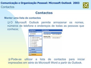 Comunicação e Organização Pessoal: Microsoft Outlook 2003
ContactosContactos
O Microsoft Outlook permite armazenar os nomes,
números de telefone e endereços de todas as pessoas que
conhece;
Pode-se utilizar a lista de contactos para iniciar
impressões em série do Microsoft Word a partir do Outlook.
Manter uma lista de contactos
Contactos
 