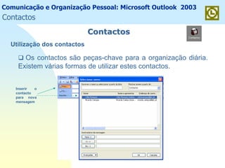 Comunicação e Organização Pessoal: Microsoft Outlook 2003
ContactosContactos
Utilização dos contactos
Os contactos são peças-chave para a organização diária.
Existem várias formas de utilizar estes contactos.
Inserir o
contacto
para nova
mensagem
Contactos
 