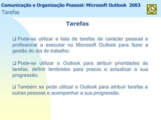 Comunicação e Organização Pessoal: Microsoft Outlook 2003
TarefasTarefas
Pode-se utilizar a lista de tarefas de carácter pessoal e
profissional a executar no Microsoft Outlook para fazer a
gestão do dia de trabalho;
Pode-se utilizar o Outlook para atribuir prioridades às
tarefas, definir lembretes para prazos e actualizar a sua
progressão;
Também se pode utilizar o Outlook para atribuir tarefas a
outras pessoas e acompanhar a sua progressão.
Tarefas
 