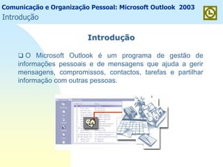 Comunicação e Organização Pessoal: Microsoft Outlook 2003
IntroduIntroduççãoão
O Microsoft Outlook é um programa de gestão de
informações pessoais e de mensagens que ajuda a gerir
mensagens, compromissos, contactos, tarefas e partilhar
informação com outras pessoas.
Introdução
 