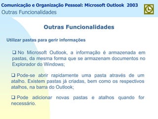 Comunicação e Organização Pessoal: Microsoft Outlook 2003
Outras FuncionalidadesOutras Funcionalidades
No Microsoft Outlook, a informação é armazenada em
pastas, da mesma forma que se armazenam documentos no
Explorador do Windows;
Pode-se abrir rapidamente uma pasta através de um
atalho. Existem pastas já criadas, bem como os respectivos
atalhos, na barra do Outlook;
Pode adicionar novas pastas e atalhos quando for
necessário.
Utilizar pastas para gerir informações
Outras Funcionalidades
 