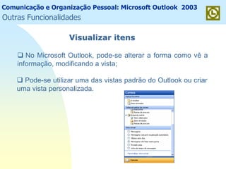 Comunicação e Organização Pessoal: Microsoft Outlook 2003
Visualizar itensVisualizar itens
No Microsoft Outlook, pode-se alterar a forma como vê a
informação, modificando a vista;
Pode-se utilizar uma das vistas padrão do Outlook ou criar
uma vista personalizada.
Outras Funcionalidades
 