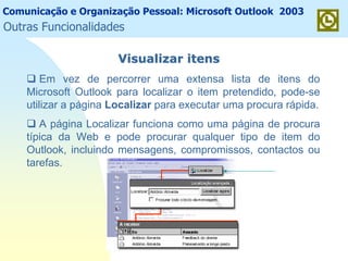 Comunicação e Organização Pessoal: Microsoft Outlook 2003
Visualizar itensVisualizar itens
Em vez de percorrer uma extensa lista de itens do
Microsoft Outlook para localizar o item pretendido, pode-se
utilizar a página Localizar para executar uma procura rápida.
A página Localizar funciona como uma página de procura
típica da Web e pode procurar qualquer tipo de item do
Outlook, incluindo mensagens, compromissos, contactos ou
tarefas.
Outras Funcionalidades
 