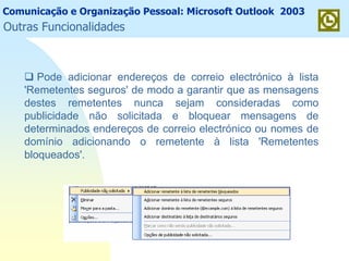 Comunicação e Organização Pessoal: Microsoft Outlook 2003
Outras Funcionalidades
Pode adicionar endereços de correio electrónico à lista
'Remetentes seguros' de modo a garantir que as mensagens
destes remetentes nunca sejam consideradas como
publicidade não solicitada e bloquear mensagens de
determinados endereços de correio electrónico ou nomes de
domínio adicionando o remetente à lista 'Remetentes
bloqueados'.
 