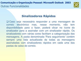 Comunicação e Organização Pessoal: Microsoft Outlook 2003
Outras Funcionalidades
Sinalizadores RSinalizadores Ráápidospidos
Caso seja necessário responder a uma mensagem de
correio electrónico mas, nesse momento, não tem
disponibilidade para o fazer, poderá clicar no ícone do
sinalizador para a assinalar com um sinalizador rápido. Os
sinalizadores com várias cores facilitam a categorização das
mensagens. A pasta denominada 'Para seguimento' contém
sempre uma lista actualizada de todas as mensagens
assinaladas com sinalizadores rápidos em cada uma das
pastas da caixa de correio.
 