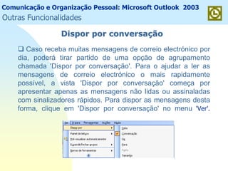 Comunicação e Organização Pessoal: Microsoft Outlook 2003
Outras Funcionalidades
Dispor por conversaDispor por conversaççãoão
Caso receba muitas mensagens de correio electrónico por
dia, poderá tirar partido de uma opção de agrupamento
chamada 'Dispor por conversação'. Para o ajudar a ler as
mensagens de correio electrónico o mais rapidamente
possível, a vista 'Dispor por conversação' começa por
apresentar apenas as mensagens não lidas ou assinaladas
com sinalizadores rápidos. Para dispor as mensagens desta
forma, clique em 'Dispor por conversação' no menu 'Ver'.
 