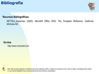 Comunicação e Organização Pessoal: Microsoft Outlook 2003Bibliografia
Recursos Bibliográficos
On-line
Nota: Não é possível garantir a existência futura dos endereços (URL’s), citados nos recursos on-line. Como se sabe, os endereços são virtuais
e a sua vida útil depende única e exclusivamente dos seus autores e proprietários.
KETTELL,Ackerman (2003). Microfoft Office 2003: The Complete Reference. California:
McGraw-Hill.
http://www.microsoft.com
 
