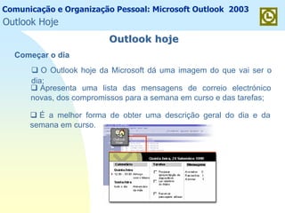Comunicação e Organização Pessoal: Microsoft Outlook 2003
Outlook hojeOutlook hoje
O Outlook hoje da Microsoft dá uma imagem do que vai ser o
dia;
Apresenta uma lista das mensagens de correio electrónico
novas, dos compromissos para a semana em curso e das tarefas;
É a melhor forma de obter uma descrição geral do dia e da
semana em curso.
Começar o dia
Outlook Hoje
 