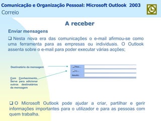 Comunicação e Organização Pessoal: Microsoft Outlook 2003
A receberA receber
O Microsoft Outlook pode ajudar a criar, partilhar e gerir
informações importantes para o utilizador e para as pessoas com
quem trabalha.
Enviar mensagens
Nesta nova era das comunicações o e-mail afirmou-se como
uma ferramenta para as empresas ou individuais. O Outlook
assenta sobre o e-mail para poder executar várias acções;
Destinatário da mensagem
Com Conhecimento.
Serve para adicionar
outros destinatários
da mensagem
Correio
 