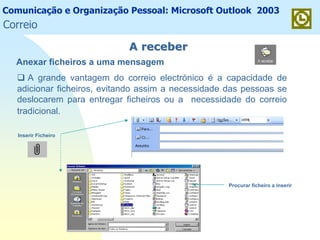 Comunicação e Organização Pessoal: Microsoft Outlook 2003
A grande vantagem do correio electrónico é a capacidade de
adicionar ficheiros, evitando assim a necessidade das pessoas se
deslocarem para entregar ficheiros ou a necessidade do correio
tradicional.
A receberA receber
Anexar ficheiros a uma mensagem
Inserir Ficheiro
Procurar ficheiro a inserir
Correio
 