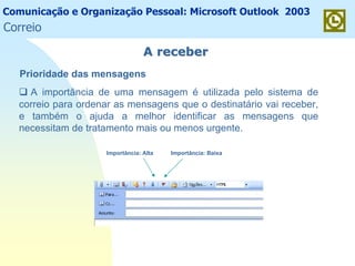 Comunicação e Organização Pessoal: Microsoft Outlook 2003
A receberA receber
Prioridade das mensagens
A importância de uma mensagem é utilizada pelo sistema de
correio para ordenar as mensagens que o destinatário vai receber,
e também o ajuda a melhor identificar as mensagens que
necessitam de tratamento mais ou menos urgente.
Importância: Alta Importância: Baixa
Correio
 