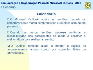 Comunicação e Organização Pessoal: Microsoft Outlook 2003
CalendCalendááriorio
O Microsoft Outlook mostra as reuniões, recorda os
compromissos e marca compromissos e reuniões com outras
pessoas;
Quando se marca reuniões, pode-se confirmar a
disponibilidade dos participantes de modo a escolher a
melhor altura para realizar a reunião;
O Outlook também ajuda a manter o registo de
acontecimentos anuais como, por exemplo, férias ou
aniversários.
Calendário
 