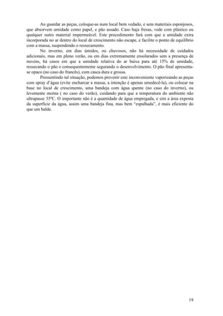 19
Ao guardar as peças, coloque-as num local bem vedado, e sem materiais esponjosos,
que absorvem umidade como papel, e pão assado. Caso haja fresas, vede com plástico ou
qualquer outro material impermeável. Este procedimento fará com que a umidade extra
incorporada no ar dentro do local de crescimento não escape, e facilite o ponto de equilíbrio
com a massa, suspendendo o ressecamento.
No inverno, em dias úmidos, ou chuvosos, não há necessidade de cuidados
adicionais, mas em pleno verão, ou em dias extremamente ensolarados sem a presença de
nuvens, há casos em que a umidade relativa do ar baixa para até 15% de umidade,
ressecando o pão e consequentemente segurando o desenvolvimento. O pão final apresenta-
se opaco (no caso do francês), com casca dura e grossa.
Pressentindo tal situação, podemos prevenir este inconveniente vaporizando as peças
com spray d’água (evite encharcar a massa, a intenção é apenas umedecê-la), ou colocar na
base no local de crescimento, uma bandeja com água quente (no caso do inverno), ou
levemente morna ( no caso do verão), cuidando para que a temperatura do ambiente não
ultrapasse 35ºC. O importante não é a quantidade de água empregada, e sim a área exposta
da superfície da água, assim uma bandeja fina, mas bem “espalhada”, é mais eficiente do
que um balde.
 