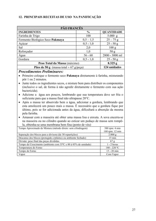 27
12. PRINCIPAIS RECEITAS DE USO NA PANIFICAÇÃO
PÃO FRANCÊS
INGREDIENTES % QUANTIDADE
Farinha de Trigo 100 5.000 g
Fermento Biológico Seco Pakmaya 0,5 – 1,5 25 – 75 g
Açúcar 0,5 - 1,0 25 - 50 g
Sal 2,0 100 g
Reforçador 1,0 50 g
Água 56 - 60 2800 - 3000 ml
Gordura 0,5 - 1,0 25 - 50 g
Peso Total da Massa (máximo) 8.325 g
Pães de 50 g (massa total ÷ 67 g/peça) 124 unidades
Procedimentos Preliminares:
• Primeiro coloque o fermento seco Pakmaya diretamente à farinha, misturando
pôr 1 ou 2 minutos.
• Junte todos os ingredientes secos, e misture bem para distribuir os componentes
(inclusive o sal, de forma à não agredir diretamente o fermento com sua ação
bactericida).
• Adicione a água aos poucos, lembrando que sua temperatura deve ser fria o
suficiente para que a massa final não ultrapasse 28°C.
• Após a massa ter absorvido bem a água, adicionar a gordura, lembrando que
esta amolecerá um pouco mais a massa. É necessário que a gordura fique por
último, pois se for adicionada antes da água, dificultará a absorção da mesma
pela farinha.
• Amassar com a masseira até obter uma massa lisa e enxuta. A sova encerra-se
na masseira ou no cilindro quando ao esticar um pedaço de massa sem rompê-
la, obtenha-se uma membrana bem fina (ponto de véu)
Tempo Aproximado de Mistura (método direto: sem cilindragem) 380 rpm: 4 min
160 rpm: 12 min
Separação dos blocos para a divisora (de 30 repartições) 2.000 g
Descanso dos blocos (protegido c/plástico ou ambiente fechado) 15 min
Divisão: peso final das peças divididas 67 g
Tempo de Crescimento (ambiente com 35ºC e 80 à 85% de umidade) 1 - 2 horas
Temperatura do Forno 180 - 220 ºC
Tempo de Forno 15 - 20 min
Vapor Com Vapor
 