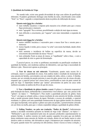 3
2. Qualidade da Farinha de Trigo
No mundo todo, existe uma grande diversidade de trigo com efeitos de panificação
diferentes. O padeiro geralmente distingue uma farinha da outra, classificando como sendo
“forte” ou “fraca”, segundo o comportamento desta na prática de elaboração da massa:
Quanto mais forte for a farinha:
• mais trabalho mecânico é imposto pela masseira e/ou cilindro para que a massa
fique pronta para o manuseio
• mais “agregada” fica a mistura, possibilitando a adição de mais água na massa
• mais dificulta o crescimento, por “segurar” com mais intensidade a expansão da
massa
Quanto mais fraca for a farinha:
• menos trabalho mecânico é necessário para a massa ficar lisa e enxuta para o
manuseio
• menos líquido é retido, pois a massa “se solta” com muita facilidade, dando efeito
pegajoso
• mais aumenta a incidência de bolhas na superfície da massa, devido ao
crescimento descontrolado da massa “frouxa”.
• mais achatadas ficam as peças de massa, se “espalhando” sobre a base, e sem a
capacidade de reter os gases da fermentação.
É possível prever, ou evitar os problemas encontrados na panificação resultante da
qualidade da farinha, com modernas análises de laboratório, sem que haja a necessidade de
fabricar o pão. Descreverei apenas as principais:
1. Teor de cinzas ou sais minerais: Visualmente, quanto mais escura for a
coloração, maior é a quantidade de cinzas. Esta análise mede o resultado da incineração de
uma amostra de farinha, convertendo-a em sais simples de sódio, cálcio, e outros. A farinha,
comum, por ser extraída da porção próxima à casca do grão, possui teor de cinzas elevado,
enquanto que a especial possui teor cinzas baixo, constituindo-se mais da parte central do
grão de trigo. É importante lembrar que “pintas” provenientes de partes da casca serão
melhores acusadas na análise de fibras do que de cinzas.
2. Teor e Qualidade de glúten (úmido e seco): O glúten é o elemento responsável
pela formação da massa, atribuindo-lhe a característica visco-elástica que esta possui (vide
“glúten”, no tópico 1 - “Definições”). Para medir a quantidade presente de glúten, basta
“lavar”, em água ou solução salina, a massa resultante de uma amostra de farinha, retirando
todo o amido presente (parte branca da água). Retirado o excesso de umidade, o material
resultante é o glúten com uma quantidade remanescente de água (glúten úmido).Ao eliminar
esta água incorporada, resta apenas o glúten seco para ser pesado, e posteriormente colocado
em um forno ou mufla, para que o volume expandido indique a qualidade do glúten obtido.
3. Falling Number, ou pela sua tradução, “Índice de Queda”: Indiretamente
analisa a atividade enzimática presente na farinha de trigo (vide “diástase”, no tópico 1 -
“Definições”), que será responsável pela taxa de açúcares produzidos espontaneamente na
própria farinha. A análise consiste em medir quantos segundos leva para que um êmbolo
desça totalmente numa amostra de farinha em solução, dentro de um banho maria (o calor
desativa todas as enzimas, não deixando-as reagir e desaparecer por completo da amostra).
Em geral, quando maior for a presença de alfa-amilase, menos viscosa se torna a solução, e
 