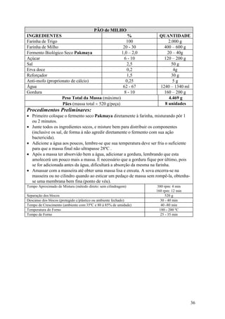 36
PÃO de MILHO
INGREDIENTES % QUANTIDADE
Farinha de Trigo 100 2.000 g
Farinha de Milho 20 - 30 400 – 600 g
Fermento Biológico Seco Pakmaya 1,0 – 2,0 20 – 40g
Açúcar 6 - 10 120 – 200 g
Sal 2,5 50 g
Erva doce 0,2 4g
Reforçador 1,5 30 g
Anti-mofo (proprionato de cálcio) 0,25 5 g
Água 62 - 67 1240 – 1340 ml
Gordura 8 - 10 160 – 200 g
Peso Total da Massa (máximo) 4.469 g
Pães (massa total ÷ 520 g/peça) 8 unidades
Procedimentos Preliminares:
• Primeiro coloque o fermento seco Pakmaya diretamente à farinha, misturando pôr 1
ou 2 minutos.
• Junte todos os ingredientes secos, e misture bem para distribuir os componentes
(inclusive os sal, de forma à não agredir diretamente o fermento com sua ação
bactericida).
• Adicione a água aos poucos, lembre-se que sua temperatura deve ser fria o suficiente
para que a massa final não ultrapasse 28ºC .
• Após a massa ter absorvido bem a água, adicionar a gordura, lembrando que esta
amolecerá um pouco mais a massa. É necessário que a gordura fique por último, pois
se for adicionada antes da água, dificultará a absorção da mesma na farinha.
• Amassar com a masseira até obter uma massa lisa e enxuta. A sova encerra-se na
masseira ou no cilindro quando ao esticar um pedaço de massa sem rompê-la, obtenha-
se uma membrana bem fina (ponto de véu).
Tempo Aproximado de Mistura (método direto: sem cilindragem) 380 rpm: 4 min
160 rpm: 12 min
Separação dos blocos 520 g
Descanso dos blocos (protegido c/plástico ou ambiente fechado) 30 - 40 min
Tempo de Crescimento (ambiente com 35ºC e 80 à 85% de umidade) 40 -80 min
Temperatura do Forno 180 - 200 ºC
Tempo de Forno 25 - 35 min
 