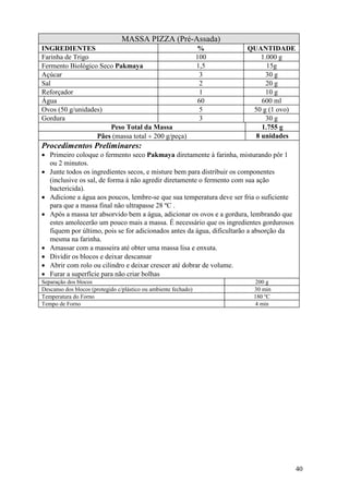 40
MASSA PIZZA (Pré-Assada)
INGREDIENTES % QUANTIDADE
Farinha de Trigo 100 1.000 g
Fermento Biológico Seco Pakmaya 1,5 15g
Açúcar 3 30 g
Sal 2 20 g
Reforçador 1 10 g
Água 60 600 ml
Ovos (50 g/unidades) 5 50 g (1 ovo)
Gordura 3 30 g
Peso Total da Massa 1.755 g
Pães (massa total ÷ 200 g/peça) 8 unidades
Procedimentos Preliminares:
• Primeiro coloque o fermento seco Pakmaya diretamente à farinha, misturando pôr 1
ou 2 minutos.
• Junte todos os ingredientes secos, e misture bem para distribuir os componentes
(inclusive os sal, de forma à não agredir diretamente o fermento com sua ação
bactericida).
• Adicione a água aos poucos, lembre-se que sua temperatura deve ser fria o suficiente
para que a massa final não ultrapasse 28 ºC .
• Após a massa ter absorvido bem a água, adicionar os ovos e a gordura, lembrando que
estes amolecerão um pouco mais a massa. É necessário que os ingredientes gordurosos
fiquem por último, pois se for adicionados antes da água, dificultarão a absorção da
mesma na farinha.
• Amassar com a masseira até obter uma massa lisa e enxuta.
• Dividir os blocos e deixar descansar
• Abrir com rolo ou cilindro e deixar crescer até dobrar de volume.
• Furar a superfície para não criar bolhas
Separação dos blocos 200 g
Descanso dos blocos (protegido c/plástico ou ambiente fechado) 30 min
Temperatura do Forno 180 ºC
Tempo de Forno 4 min
 