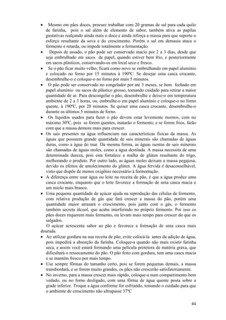 44
• Mesmo em pães doces, procure trabalhar com 20 gramas de sal para cada quilo
de farinha, pois o sal além de elemento de sabor, também ativa as papilas
gustativas realçando ainda mais o doce e ainda reforça a massa para que suporte o
esforço resultante da sova e do crescimento. Porém o sal em demasia ataca o
fermento e retarda, ou impede totalmente a fermentação.
• Depois de assado, o pão pode ser conservado macio por 2 a 3 dias, desde que
seja embrulhado em sacos de papel, quando estiver bem frio, e posteriormente
em sacos plásticos, conservando-os em local seco e fresco.
• Se o pão ficar muito velho, ficará como novo se embrulhando em papel alumínio
e colocado no forno por 15 minutos à 190ºC. Se desejar uma casca crocante,
desembrulhe-o e coloque-o no forno por mais 5 minutos.
• O pão pode ser conservado no congelador por até 3 meses, se bem fechado em
papel alumínio ou sacos de plástico grosso, tomando cuidado para retirar a maior
quantidade de ar. Para descongelar o pão, desembrulhe e deixe-o em temperatura
ambiente de 2 a 3 horas, ou, embrulhe-o em papel alumínio e coloque-o no forno
quente, à 190ºC, por 20 minutos. Se quiser uma casca crocante, desembrulhe-o
durante os últimos 5 minutos de forno.
• Os líquidos usados para fazer o pão devem estar levemente mornos, com no
máximo 30ºC, pois se forem quentes, matarão o fermento, e se forem frios, farão
com que a massa demore mais para crescer.
• Os sais presentes na água influenciam nas características físicas da massa. As
águas que possuem grande quantidade de sais minerais são chamadas de águas
duras, como a água do mar. Da mesma forma, as águas isentas de sais minerais
são chamadas de águas moles, como a água destilada. A massa necessita de uma
determinada dureza, pois esta fortalece a malha de glúten resultante do trigo,
melhorando o produto. Por outro lado, as águas moles deixam a massa pegajosa,
devido os efeitos de amolecimento do glúten. A água fervida é desaconselhável,
visto que dispõe de menos oxigênio necessário à fermentação.
• A diferença entre usar água ou leite na receita de pão, é que a água produz uma
casca crocante, enquanto que o leite favorece a formação de uma casca macia e
um miolo mais branco.
• Uma pequena quantidade de açúcar ajuda na reprodução das células de fermento,
com relativa produção de gás que fará crescer a massa do pão, porém uma
quantidade maior atrasará o crescimento, pois junto com o gás, o fermento
também secreta álcool, que acaba interferindo no próprio fermento. Por isso os
pães doces requerem mais fermento, ou levam mais tempo para crescer do que os
salgados.
O açúcar acrescenta sabor ao pão e favorece a formação de uma casca mais
dourada.
• Ao utilizar gordura na sua receita de pão, evite colocá-la antes da adição de água,
pois impedirá a absorção da farinha. Coloque-a quando não mais existir farinha
seca, e assim você estará formando uma película protetora de matéria graxa, que
dificultará o ressecamento do pão. O pão feito com gordura, tem uma casca macia
e se mantém fresco por mais tempo.
• Use sempre fôrmas do tamanho certo, pois se forem pequenas demais, a massa
transbordará, e se forem muito grandes, os pães não crescerão satisfatoriamente.
• No inverno, para a massa crescer mais rápido, coloque-a num compartimento bem
vedado, ou no forno desligado, com uma fôrma de água quente posta sobre a
grade inferior. Troque a água conforme for esfriando, tomando o cuidado para que
o ambiente de crescimento não ultrapasse 37ºC
 